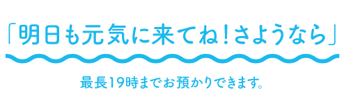 「明日も元気に来てね！さようなら」最長19時までお預かりできます。