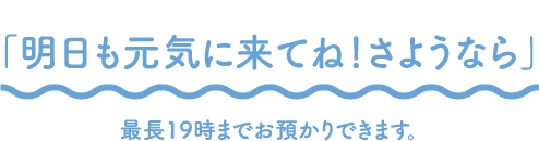 「明日も元気に来てね！さようなら」最長19時までお預かりできます。